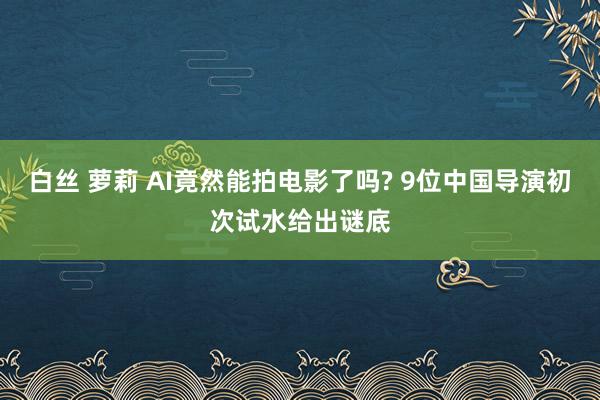 白丝 萝莉 AI竟然能拍电影了吗? 9位中国导演初次试水给出谜底