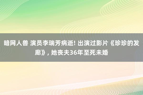 暗网人兽 演员李瑞芳病逝! 出演过影片《珍珍的发廊》， 她丧夫36年至死未婚