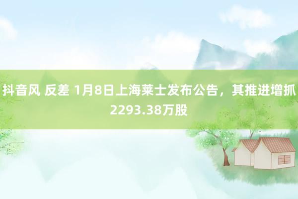 抖音风 反差 1月8日上海莱士发布公告，其推进增抓2293.38万股