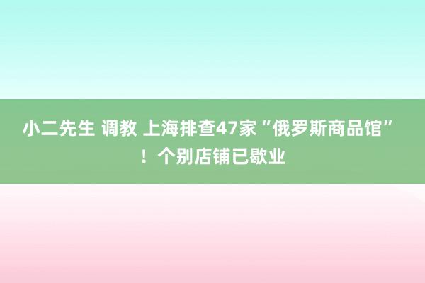 小二先生 调教 上海排查47家“俄罗斯商品馆” ！个别店铺已歇业