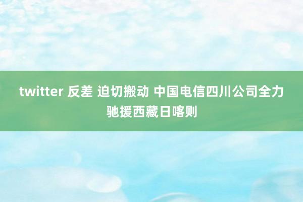 twitter 反差 迫切搬动 中国电信四川公司全力驰援西藏日喀则