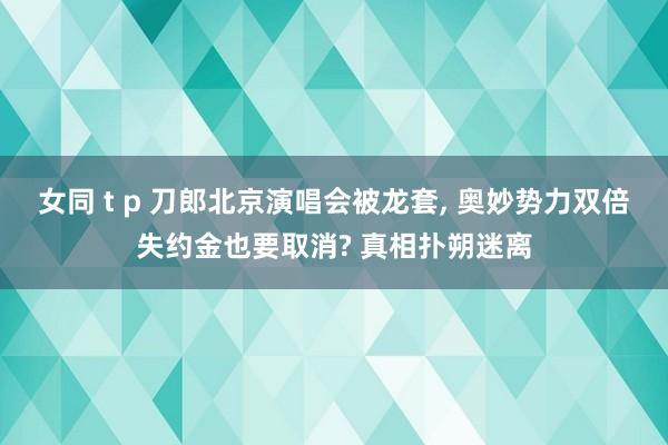 女同 t p 刀郎北京演唱会被龙套， 奥妙势力双倍失约金也要取消? 真相扑朔迷离