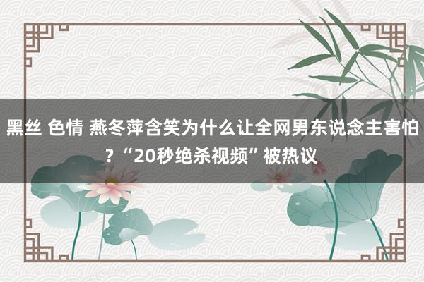 黑丝 色情 燕冬萍含笑为什么让全网男东说念主害怕? “20秒绝杀视频”被热议