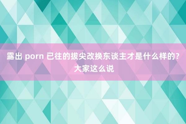 露出 porn 已往的拔尖改换东谈主才是什么样的？ 大家这么说