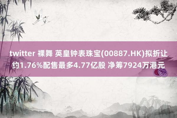 twitter 裸舞 英皇钟表珠宝(00887.HK)拟折让约1.76%配售最多4.77亿股 净筹7924万港元