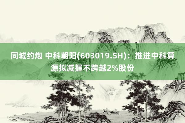 同城约炮 中科朝阳(603019.SH)：推进中科算源拟减握不跨越2%股份