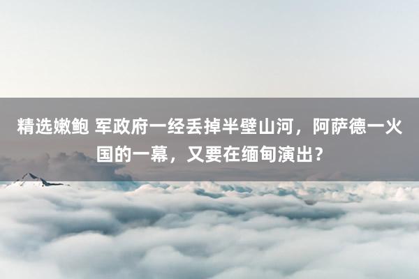 精选嫩鲍 军政府一经丢掉半壁山河，阿萨德一火国的一幕，又要在缅甸演出？