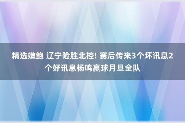 精选嫩鲍 辽宁险胜北控! 赛后传来3个坏讯息2个好讯息杨鸣赢球月旦全队