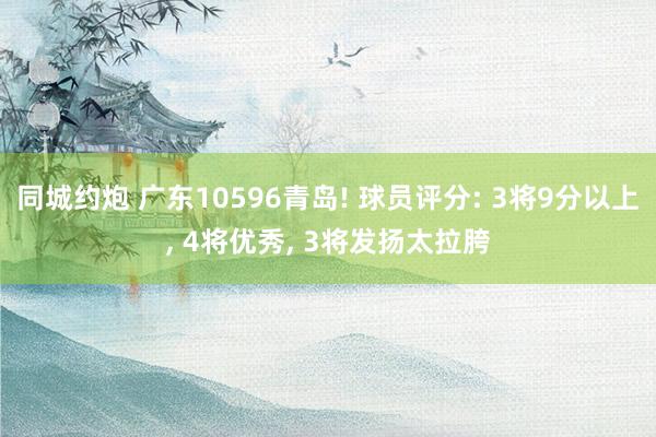 同城约炮 广东10596青岛! 球员评分: 3将9分以上， 4将优秀， 3将发扬太拉胯