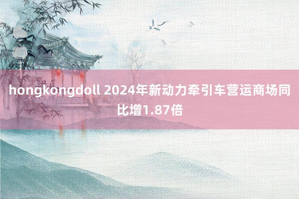 hongkongdoll 2024年新动力牵引车营运商场同比增1.87倍