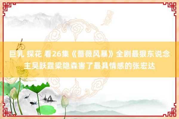 巨乳 探花 看26集《蔷薇风暴》全剧最狠东说念主吴跃霆梁隐森害了最具情感的张宏达