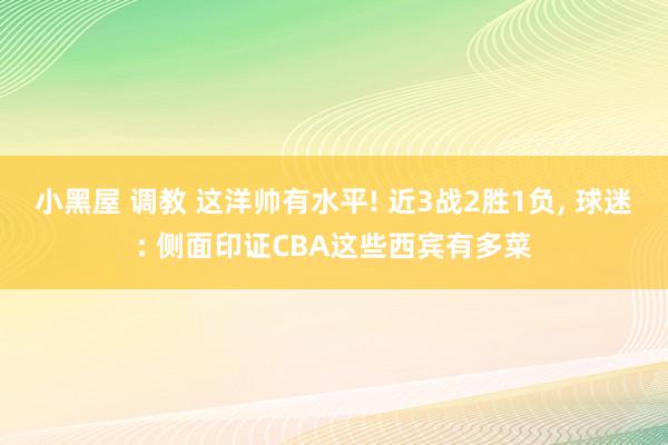 小黑屋 调教 这洋帅有水平! 近3战2胜1负， 球迷: 侧面印证CBA这些西宾有多菜