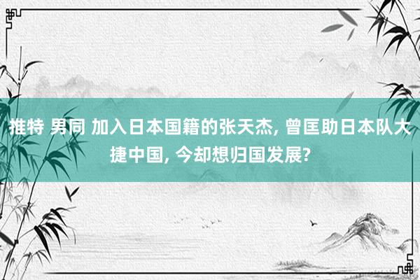 推特 男同 加入日本国籍的张天杰， 曾匡助日本队大捷中国， 今却想归国发展?