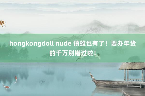 hongkongdoll nude 镇雄也有了！要办年货的千万别错过啦！