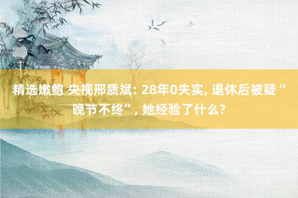 精选嫩鲍 央视邢质斌: 28年0失实， 退休后被疑“晚节不终”， 她经验了什么?