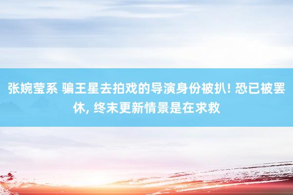 张婉莹系 骗王星去拍戏的导演身份被扒! 恐已被罢休， 终末更新情景是在求救