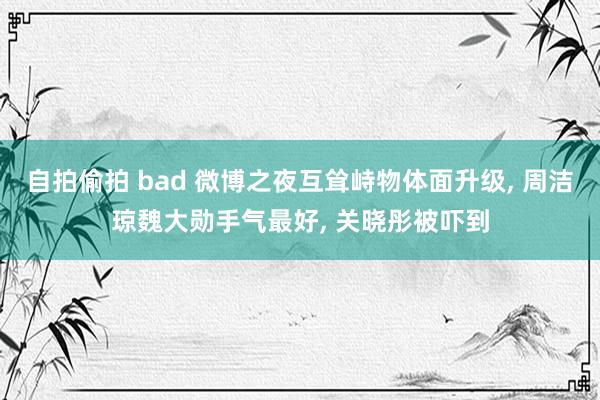 自拍偷拍 bad 微博之夜互耸峙物体面升级， 周洁琼魏大勋手气最好， 关晓彤被吓到