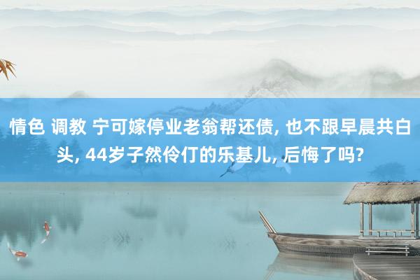 情色 调教 宁可嫁停业老翁帮还债， 也不跟早晨共白头， 44岁子然伶仃的乐基儿， 后悔了吗?