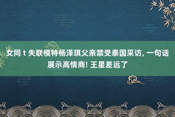 女同 t 失联模特杨泽琪父亲禁受泰国采访， 一句话展示高情商! 王星差远了