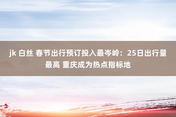 jk 白丝 春节出行预订投入最岑岭：25日出行量最高 重庆成为热点指标地