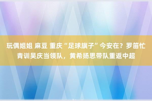 玩偶姐姐 麻豆 重庆“足球旗子”今安在？罗笛忙青训吴庆当领队，黄希扬思带队重返中超