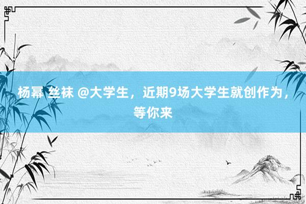 杨幂 丝袜 @大学生，近期9场大学生就创作为，等你来