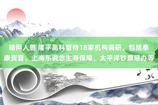 暗网人兽 隆平高科管待18家机构调研，包括泰康资管、上海东说念主寿保障、太平洋钞票惩办等