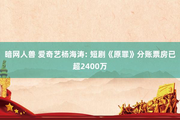 暗网人兽 爱奇艺杨海涛: 短剧《原罪》分账票房已超2400万