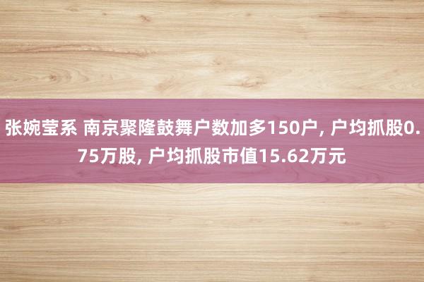 张婉莹系 南京聚隆鼓舞户数加多150户， 户均抓股0.75万股， 户均抓股市值15.62万元