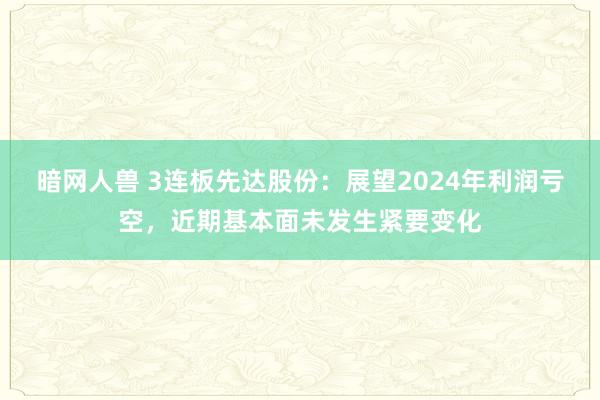 暗网人兽 3连板先达股份：展望2024年利润亏空，近期基本面未发生紧要变化