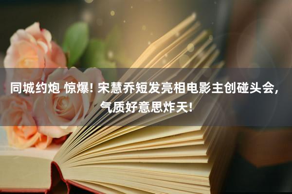 同城约炮 惊爆! 宋慧乔短发亮相电影主创碰头会， 气质好意思炸天!