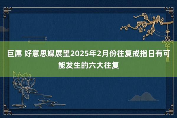 巨屌 好意思媒展望2025年2月份往复戒指日有可能发生的六大往复