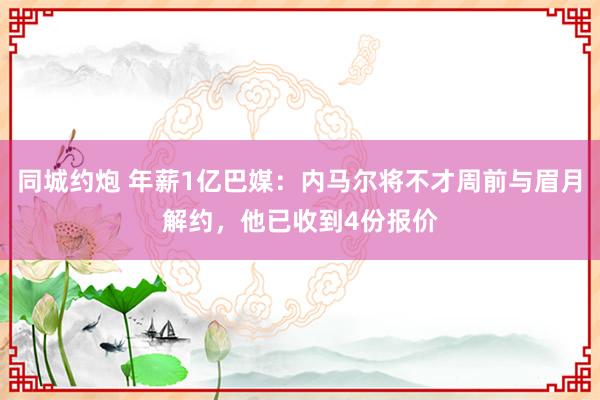 同城约炮 年薪1亿巴媒：内马尔将不才周前与眉月解约，他已收到4份报价