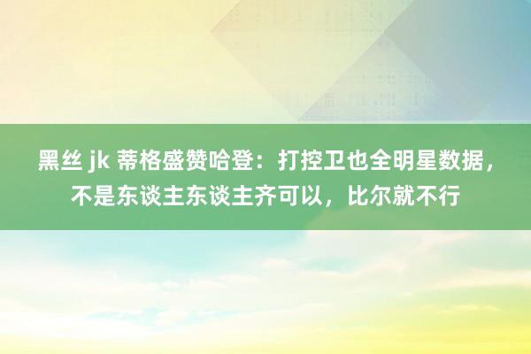 黑丝 jk 蒂格盛赞哈登：打控卫也全明星数据，不是东谈主东谈主齐可以，比尔就不行