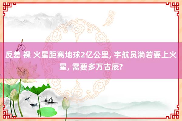 反差 裸 火星距离地球2亿公里， 宇航员淌若要上火星， 需要多万古辰?