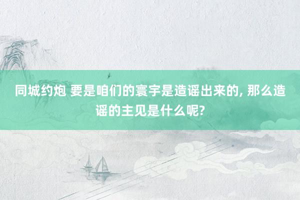 同城约炮 要是咱们的寰宇是造谣出来的， 那么造谣的主见是什么呢?