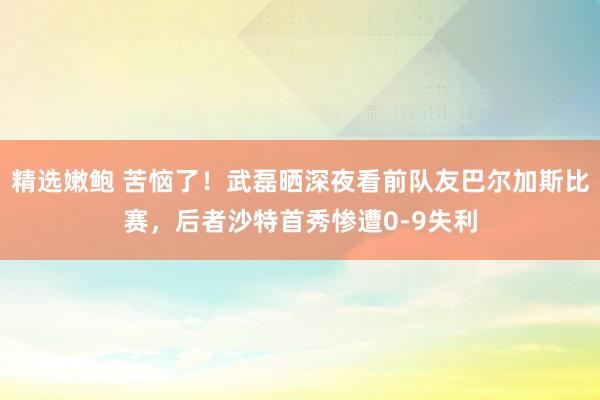 精选嫩鲍 苦恼了！武磊晒深夜看前队友巴尔加斯比赛，后者沙特首秀惨遭0-9失利