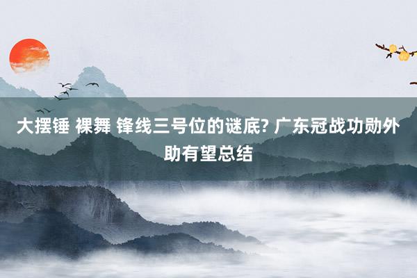 大摆锤 裸舞 锋线三号位的谜底? 广东冠战功勋外助有望总结