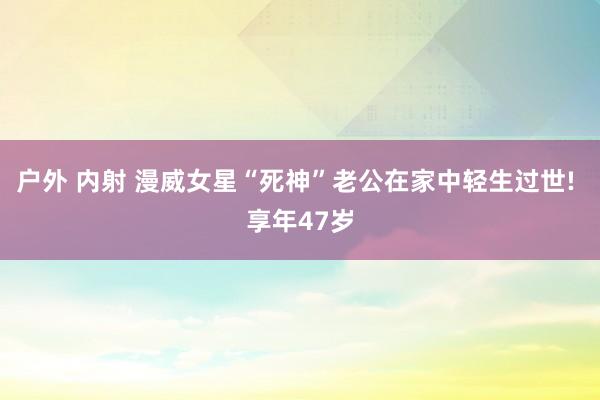 户外 内射 漫威女星“死神”老公在家中轻生过世! 享年47岁