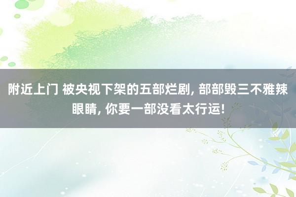 附近上门 被央视下架的五部烂剧， 部部毁三不雅辣眼睛， 你要一部没看太行运!