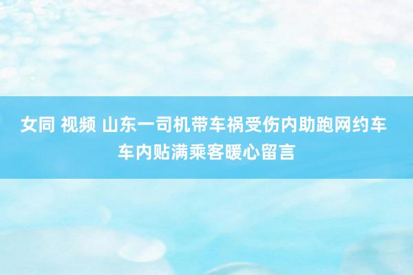 女同 视频 山东一司机带车祸受伤内助跑网约车 车内贴满乘客暖心留言